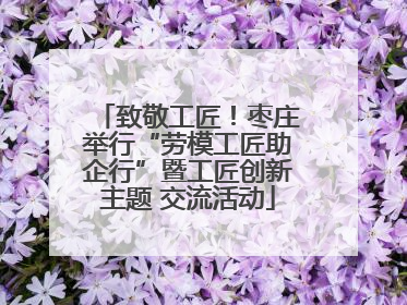 致敬工匠！枣庄举行“劳模工匠助企行”暨工匠创新主题 交流活动