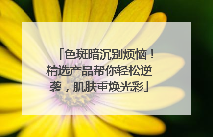 色斑暗沉别烦恼！精选产品帮你轻松逆袭，肌肤重焕光彩