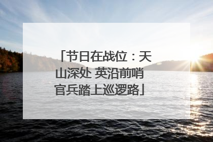 节日在战位：天山深处 英沿前哨官兵踏上巡逻路