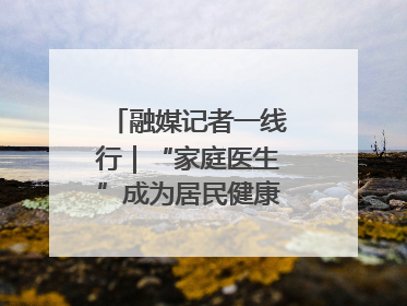 融媒记者一线行｜“家庭医生”成为居民健康“守门人”