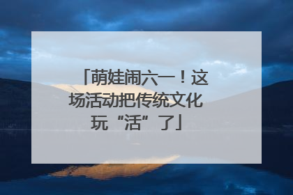 萌娃闹六一！这场活动把传统文化玩“活”了