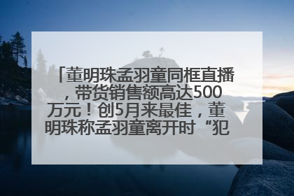 董明珠孟羽童同框直播，带货销售额高达500万元！创5月来最佳，董明珠称孟羽童离开时“犯了很大的错”