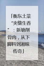 衡东土菜“夹缝生香”：新塘削骨肉，从下脚料到湘味传奇