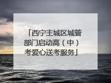 西宁主城区城管部门启动高（中）考爱心送考服务