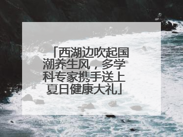 西湖边吹起国潮养生风，多学科专家携手送上夏日健康大礼
