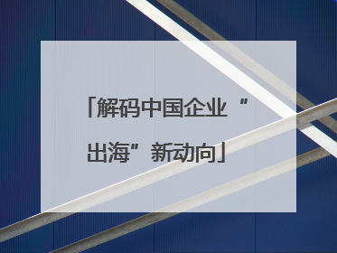 解码中国企业“出海”新动向