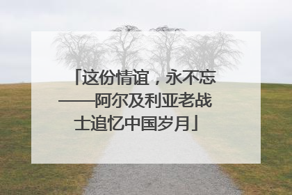 这份情谊，永不忘——阿尔及利亚老战士追忆中国岁月
