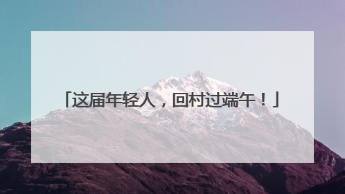 这届年轻人，回村过端午！