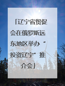 辽宁省贸促会在俄罗斯远东地区举办“投资辽宁”推介会