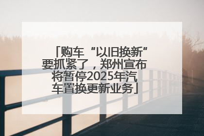 购车“以旧换新”要抓紧了，郑州宣布将暂停2025年汽车置换更新业务