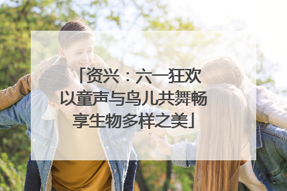 资兴：六一狂欢 以童声与鸟儿共舞畅享生物多样之美