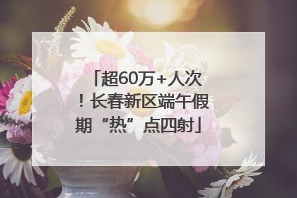 超60万+人次！长春新区端午假期“热”点四射