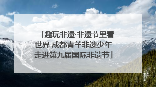 趣玩非遗·非遗节里看世界 成都青羊非遗少年走进第九届国际非遗节
