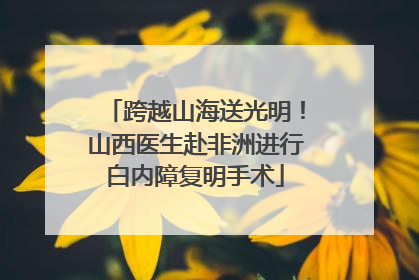跨越山海送光明！山西医生赴非洲进行白内障复明手术