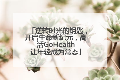 逆转时光的钥匙，开启生命新纪元，高活GoHealth让年轻成为常态