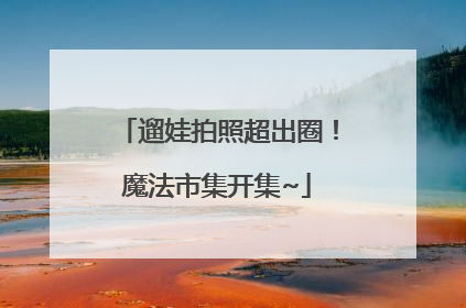 遛娃拍照超出圈！魔法市集开集~