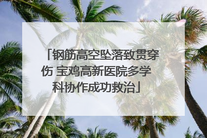 钢筋高空坠落致贯穿伤 宝鸡高新医院多学科协作成功救治