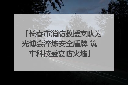 长春市消防救援支队为光博会淬炼安全盾牌 筑牢科技盛宴防火墙