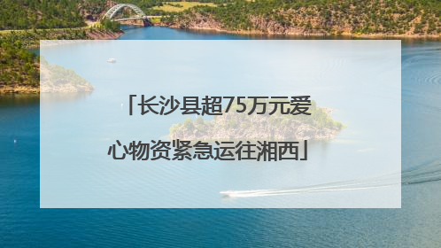 长沙县超75万元爱心物资紧急运往湘西