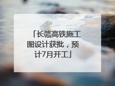 长赣高铁施工图设计获批，预计7月开工