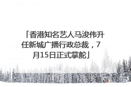 香港知名艺人马浚伟升任新城广播行政总裁，7月15日正式掌舵