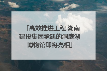高效推进工程 湖南建投集团承建的洞庭湖博物馆即将亮相