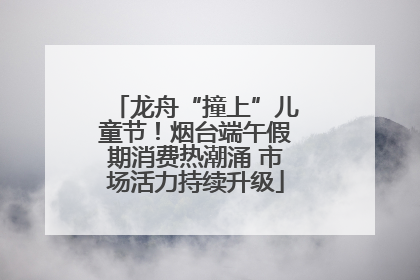 龙舟“撞上”儿童节！烟台端午假期消费热潮涌 市场活力持续升级
