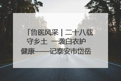 鲁医风采｜二十八载守乡土  一袭白衣护健康——记泰安市岱岳区满庄镇卫生院院长、主任医师张宝喜