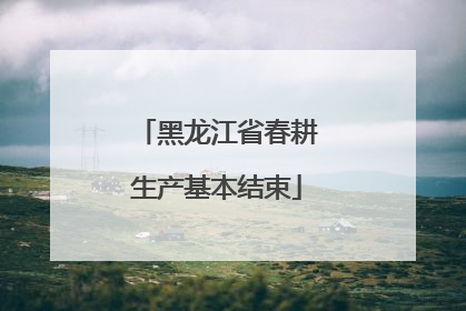 黑龙江省春耕生产基本结束