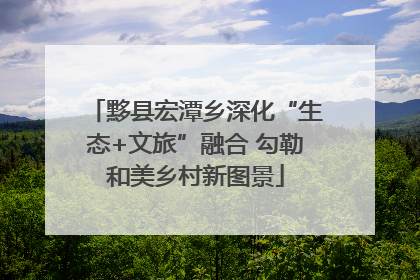 黟县宏潭乡深化“生态+文旅”融合 勾勒和美乡村新图景