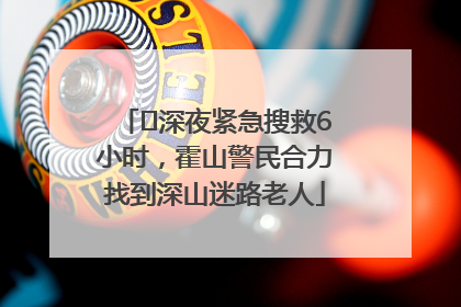 ﻿深夜紧急搜救6小时，霍山警民合力找到深山迷路老人
