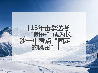 13年击掌送考，“朗哥”成为长沙一中考点“固定的风景”