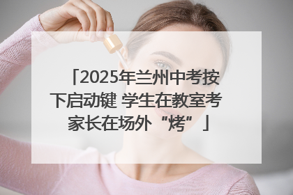 2025年兰州中考按下启动键 学生在教室考 家长在场外“烤”