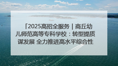 2025高招全服务｜商丘幼儿师范高等专科学校：转型提质谋发展 全力推进高水平综合性应用型高等专科学校建设