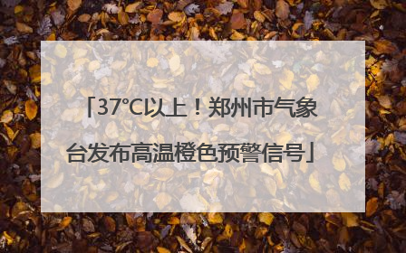 37℃以上！郑州市气象台发布高温橙色预警信号