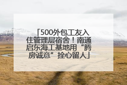 500外包工友入住管理层宿舍！南通启东海工基地用“腾房诚意”拴心留人