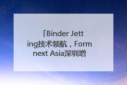 Binder Jetting技术领航，Formnext Asia深圳增材展解锁产业新动能